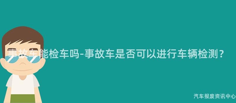 事故车能检车吗-事故车是否可以进行车辆检测？