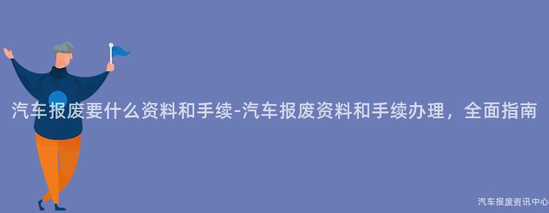 汽车报废要什么资料和手续-汽车报废资料和手续办理，全面指南