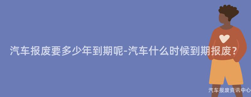 汽车报废要多少年到期呢-汽车什么时候到期报废？