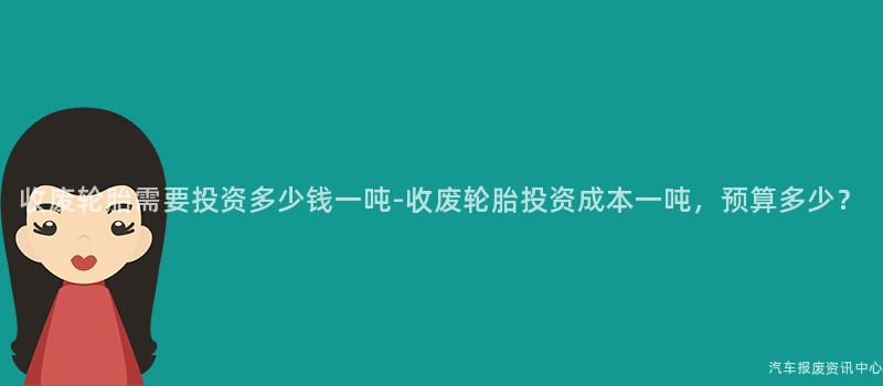 收废轮胎需要投资多少钱一吨-收废轮胎投资成本一吨，预算多少？