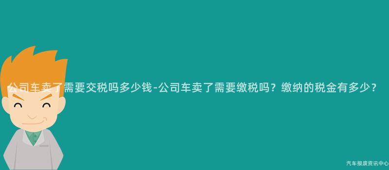公司车卖了需要交税吗多少钱-公司车卖了需要缴税吗？缴纳的税金有多少？