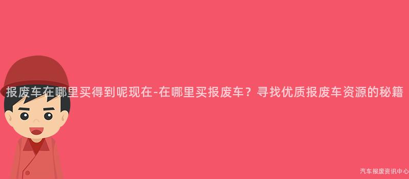 报废车在哪里买得到呢现在-在哪里买报废车？寻找优质报废车资源的秘籍