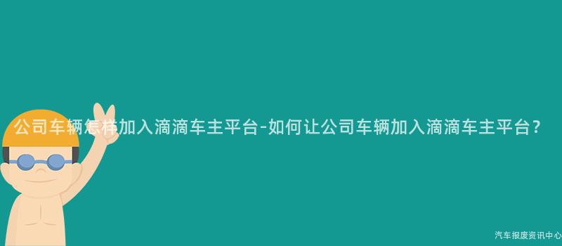 公司车辆怎样加入滴滴车主平台-如何让公司车辆加入滴滴车主平台？