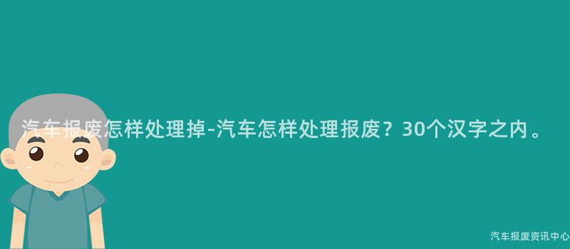 汽车报废怎样处理掉-汽车怎样处理报废？30个汉字之内。
