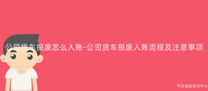 公司货车报废怎么入账-公司货车报废入账流程及注意事项
