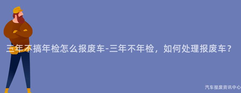 三年不搞年检怎么报废车-三年不年检，如何处理报废车？