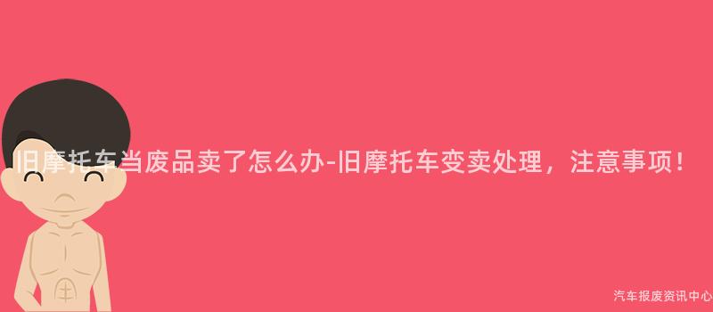 旧摩托车当废品卖了怎么办-旧摩托车变卖处理，注意事项！