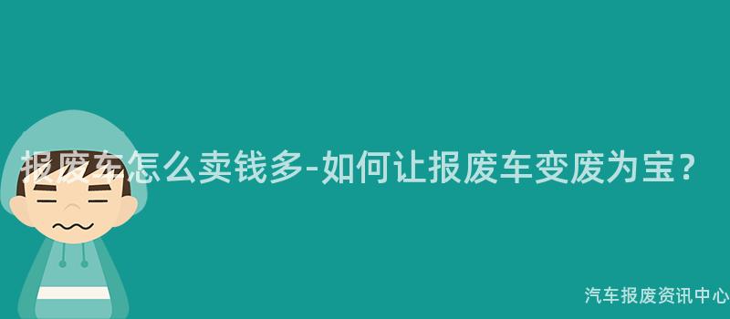 报废车怎么卖钱多-如何让报废车变废为宝？