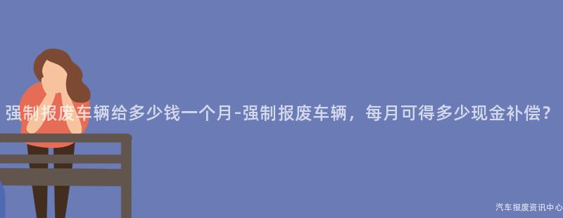 强制报废车辆给多少钱一个月-强制报废车辆，每月可得多少现金补偿？