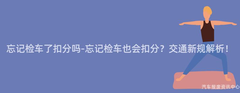忘记检车了扣分吗-忘记检车也会扣分？交通新规解析！
