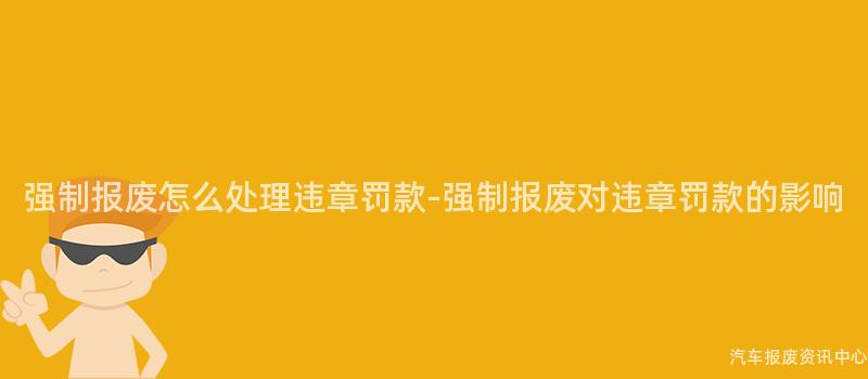 强制报废怎么处理违章罚款-强制报废对违章罚款的影响