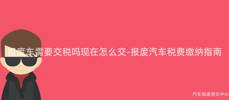 报废车需要交税吗现在怎么交-报废汽车税费缴纳指南