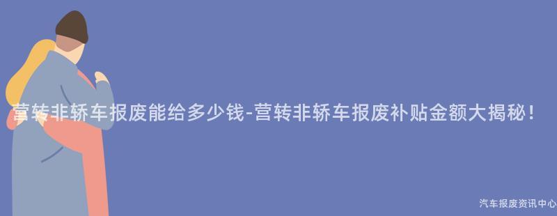 营转非轿车报废能给多少钱-营转非轿车报废补贴金额大揭秘！