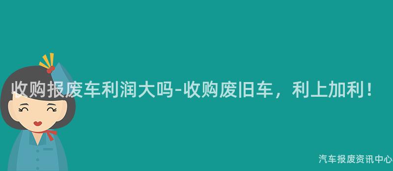 收购报废车利润大吗-收购废旧车，利上加利！