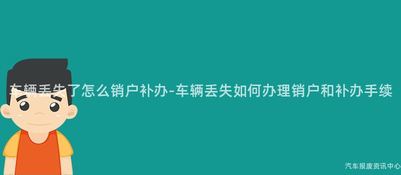 车辆丢失了怎么销户补办-车辆丢失如何办理销户和补办手续