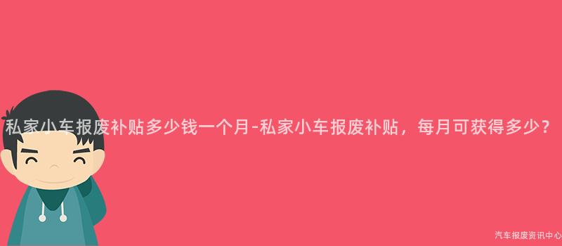 私家小车报废补贴多少钱一个月-私家小车报废补贴，每月可获得多少？