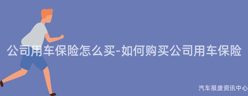 公司用车保险怎么买-如何购买公司用车保险
