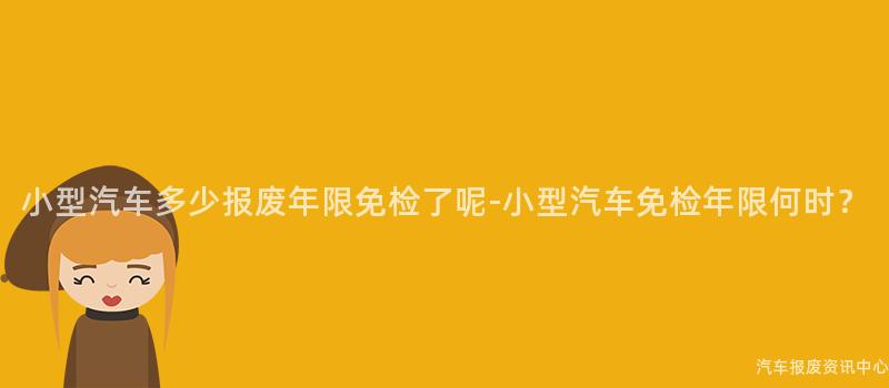 小型汽车多少报废年限免检了呢-小型汽车免检年限何时？