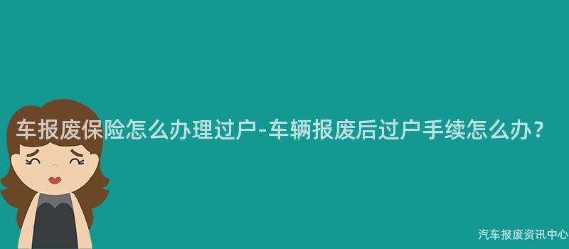 车报废保险怎么办理过户-车辆报废后过户手续怎么办？