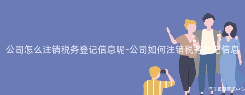 公司怎么注销税务登记信息呢-公司如何注销税务登记信息