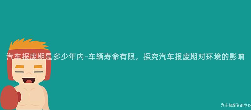 汽车报废期是多少年内-车辆寿命有限，探究汽车报废期对环境的影响