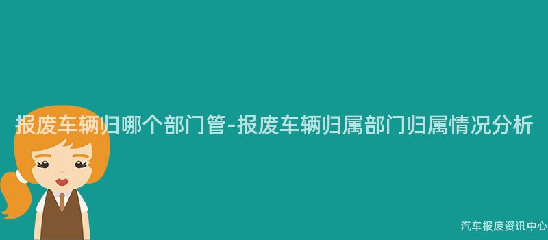 报废车辆归哪个部门管-报废车辆归属部门归属情况分析