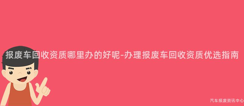 报废车回收资质哪里办的好呢-办理报废车回收资质优选指南