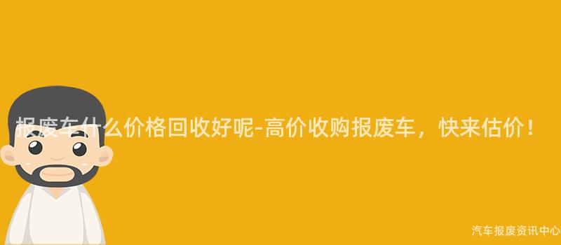 报废车什么价格回收好呢-高价收购报废车，快来估价！