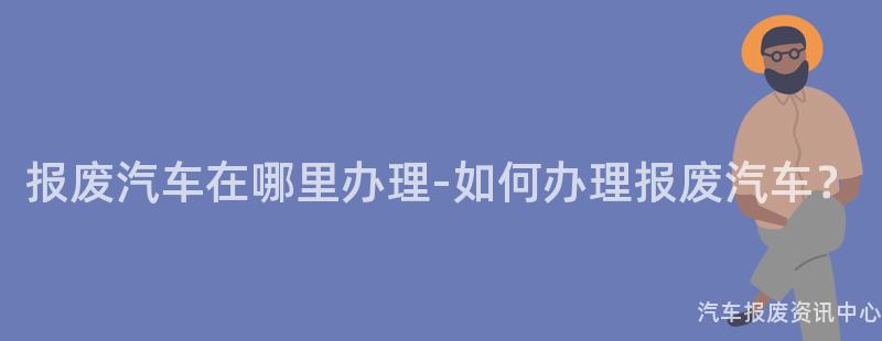 报废汽车在哪里办理-如何办理报废汽车？