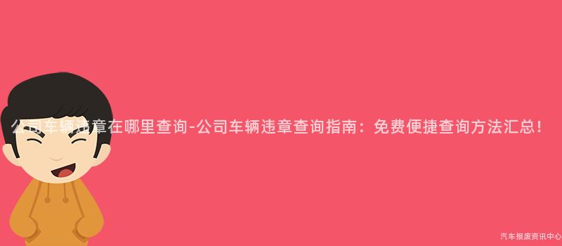 公司车辆违章在哪里查询-公司车辆违章查询指南：免费便捷查询方法汇总！
