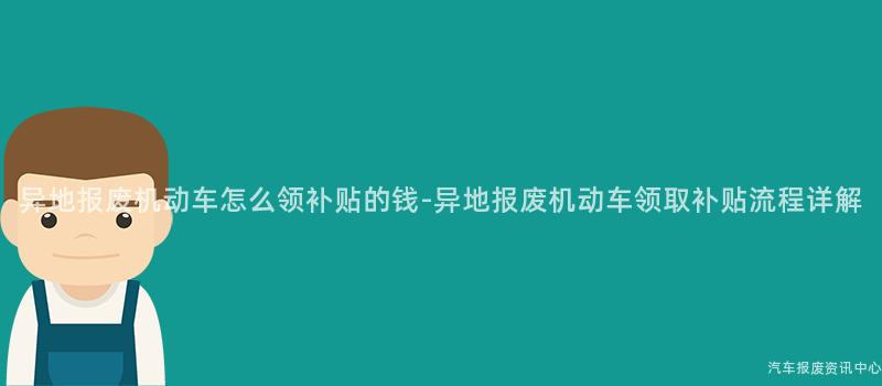 异地报废机动车怎么领补贴的钱-异地报废机动车领取补贴流程详解