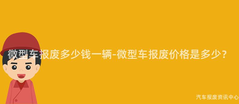 微型车报废多少钱一辆-微型车报废价格是多少？