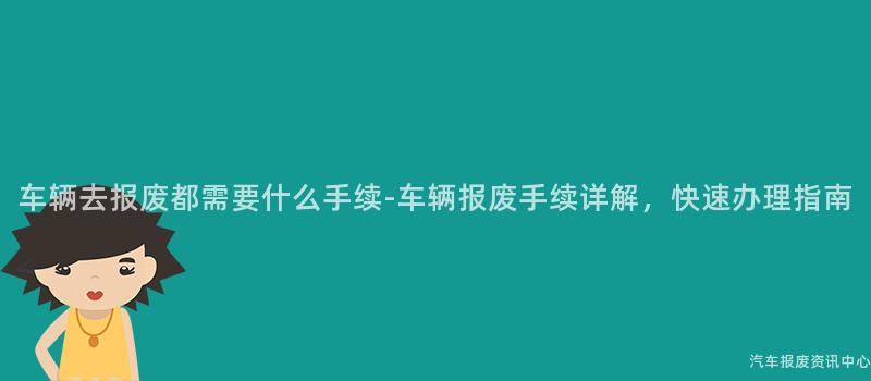 车辆去报废都需要什么手续-车辆报废手续详解，快速办理指南