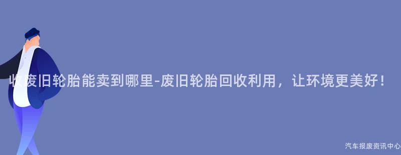 收废旧轮胎能卖到哪里-废旧轮胎回收利用，让环境更美好！
