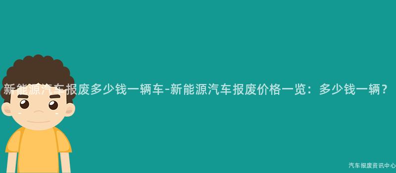 新能源汽车报废多少钱一辆车-新能源汽车报废价格一览：多少钱一辆？