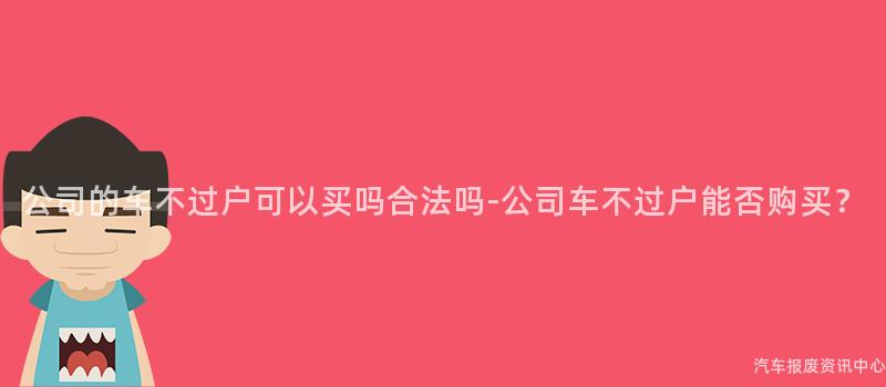 公司的车不过户可以买吗合法吗-公司车不过户能否购买？
