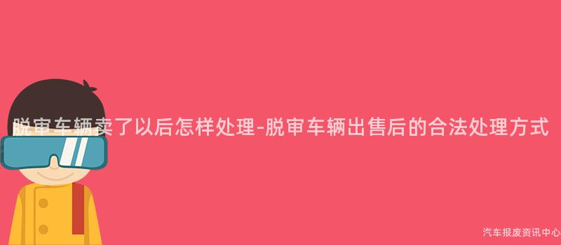 脱审车辆卖了以后怎样处理-脱审车辆出售后的合法处理方式