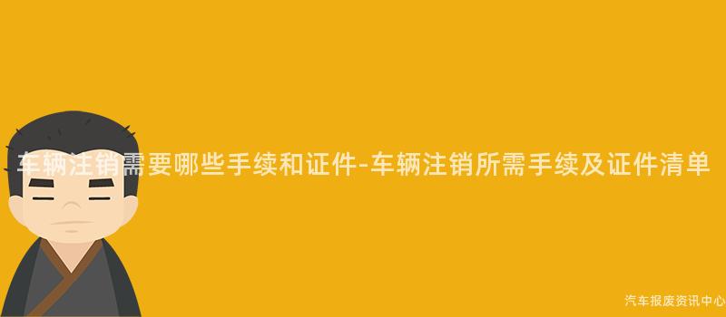 车辆注销需要哪些手续和证件-车辆注销所需手续及证件清单