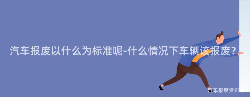汽车报废以什么为标准呢-什么情况下车辆该报废？
