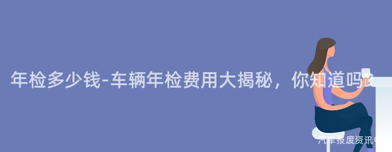 年检多少钱-车辆年检费用大揭秘，你知道吗？