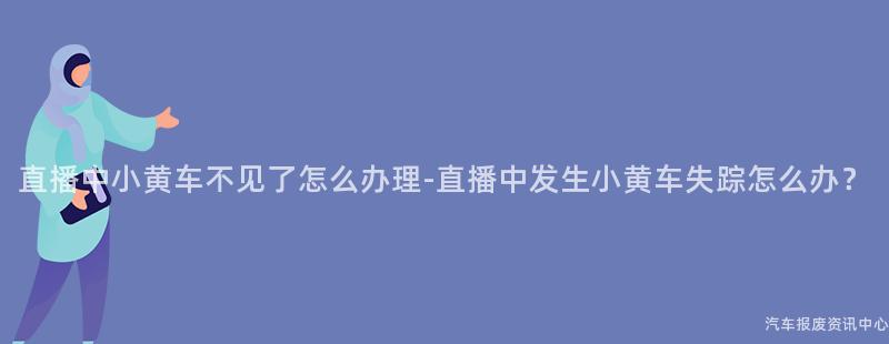 直播中小黄车不见了怎么办理-直播中发生小黄车失踪怎么办？