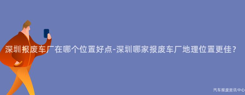 深圳报废车厂在哪个位置好点-深圳哪家报废车厂地理位置更佳？