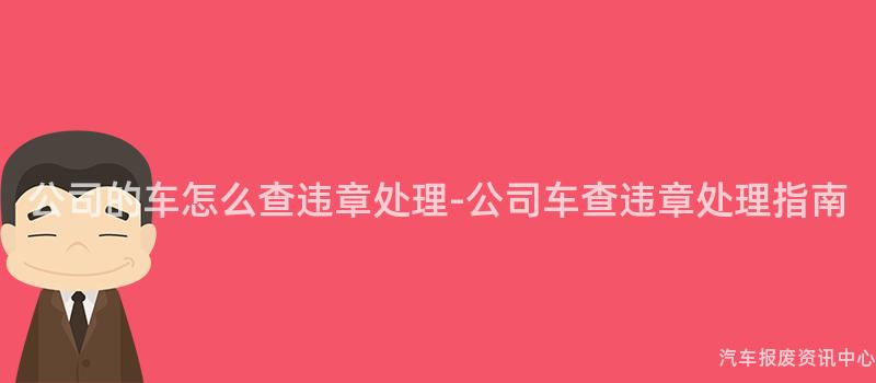 公司的车怎么查违章处理-公司车查违章处理指南