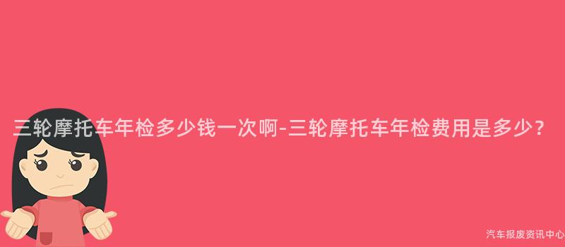 三轮摩托车年检多少钱一次啊-三轮摩托车年检费用是多少？