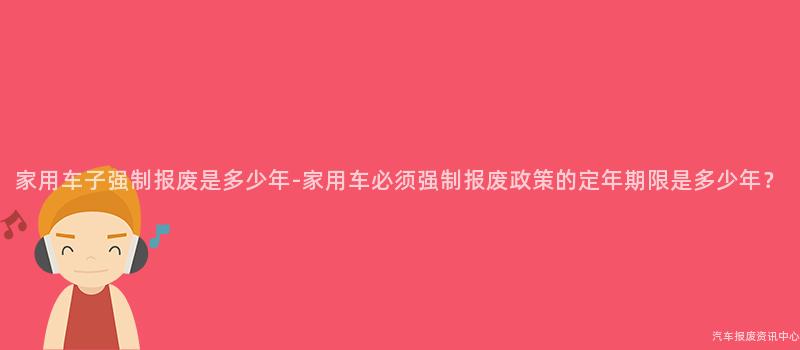 家用车子强制报废是多少年-家用车必须强制报废政策的定年期限是多少年？