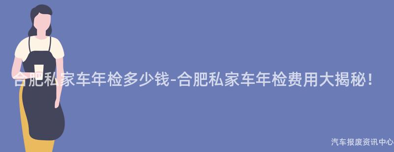 合肥私家车年检多少钱-合肥私家车年检费用大揭秘！
