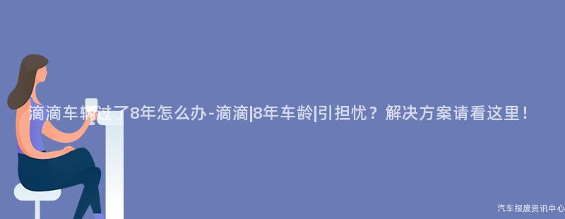 滴滴车辆过了8年怎么办-滴滴|8年车龄|引担忧？解决方案请看这里！