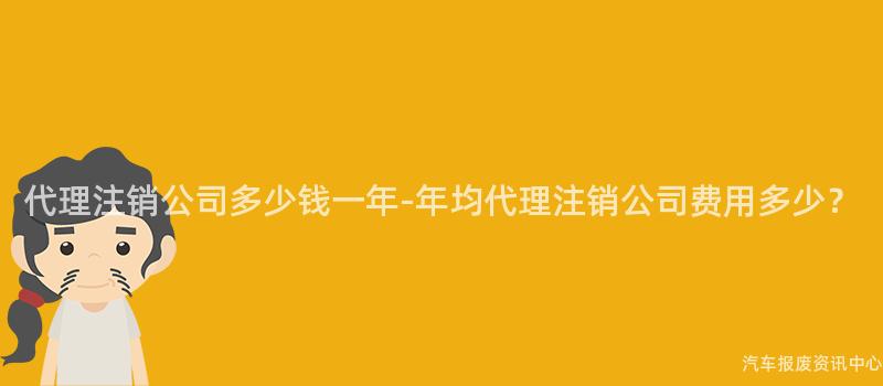 代理注销公司多少钱一年-年均代理注销公司费用多少？