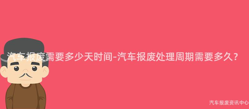 汽车报废需要多少天时间-汽车报废处理周期需要多久？