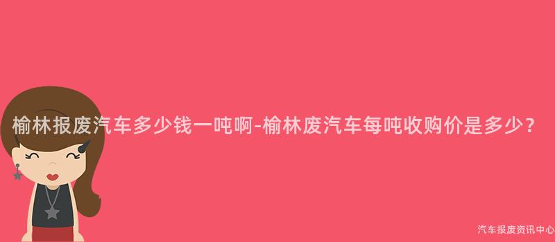 榆林报废汽车多少钱一吨啊-榆林废汽车每吨收购价是多少？